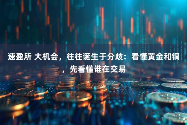 速盈所 大机会,往往诞生于分歧:看懂黄金和铜,先看懂谁在交易