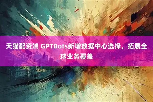 天猫配资端 GPTBots新增数据中心选择,拓展全球业务覆盖