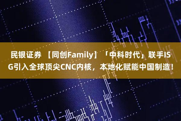 民银证券 【同创Family】「中科时代」联手ISG引入全球顶尖CNC内核,本地化赋能中国制造!