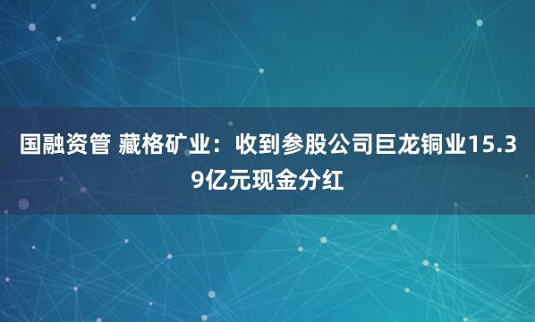 国融资管 藏格矿业:收到参股公司巨龙铜业15.39亿元现金分红